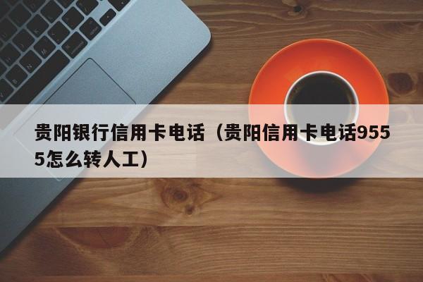 贵阳银行信用卡电话（贵阳信用卡电话9555怎么转人工）