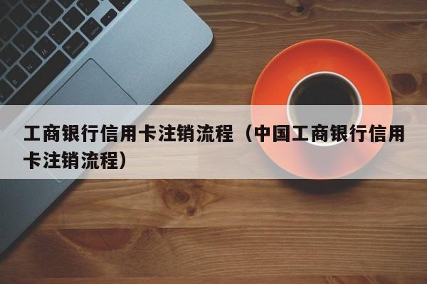 工商银行信用卡注销流程（中国工商银行信用卡注销流程）
