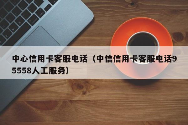 中心信用卡客服电话（中信信用卡客服电话95558人工服务）