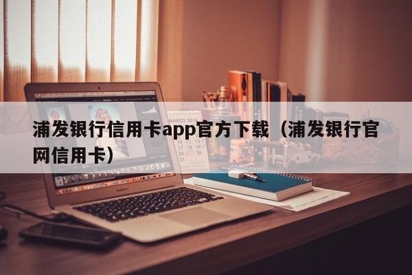 浦发银行信用卡app官方下载（浦发银行官网信用卡）