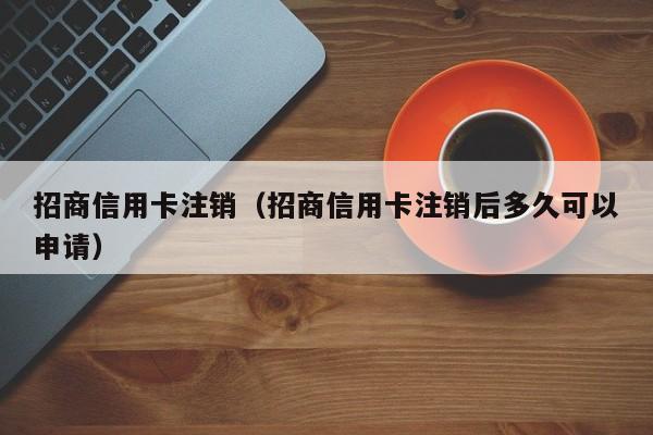 招商信用卡注销（招商信用卡注销后多久可以申请）