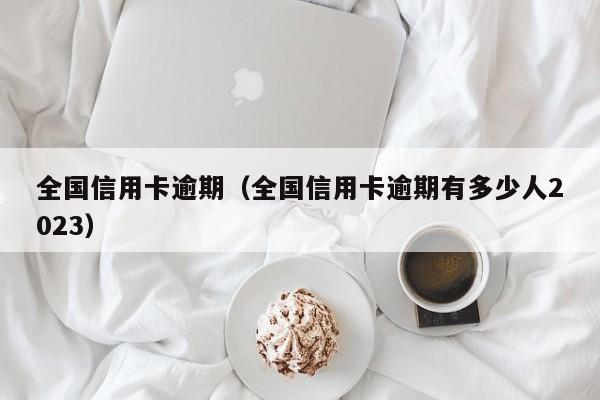 全国信用卡逾期（全国信用卡逾期有多少人2023）