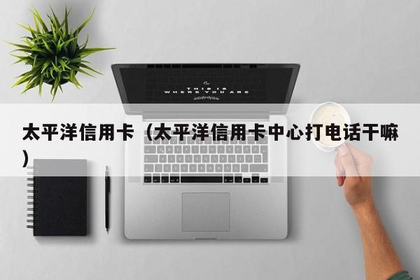 太平洋信用卡（太平洋信用卡中心打电话干嘛）