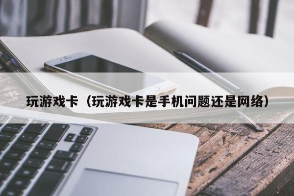 玩游戏卡（玩游戏卡是手机问题还是网络）