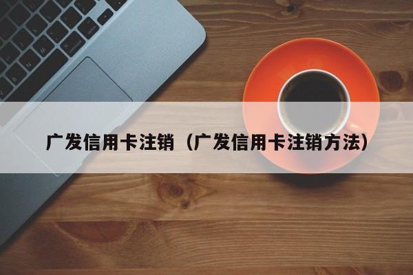 广发信用卡注销（广发信用卡注销方法）
