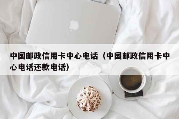 中国邮政信用卡中心电话（中国邮政信用卡中心电话还款电话）