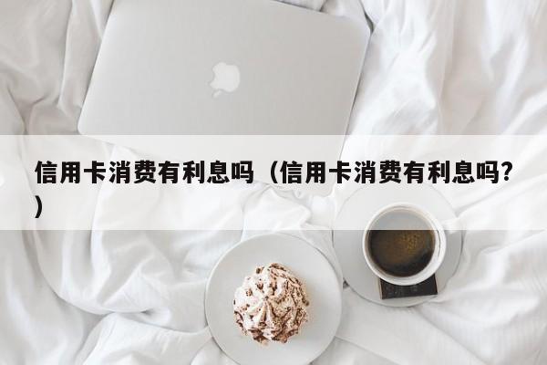 信用卡消费有利息吗（信用卡消费有利息吗?）