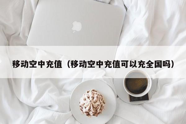 移动空中充值（移动空中充值可以充全国吗）