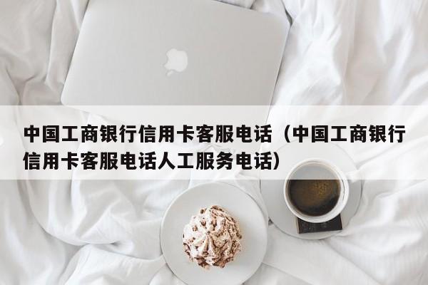 中国工商银行信用卡客服电话（中国工商银行信用卡客服电话人工服务电话）