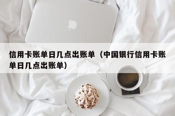 信用卡账单日几点出账单（中国银行信用卡账单日几点出账单）