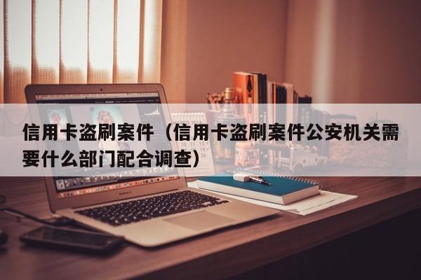 信用卡盗刷案件（信用卡盗刷案件公安机关需要什么部门配合调查）