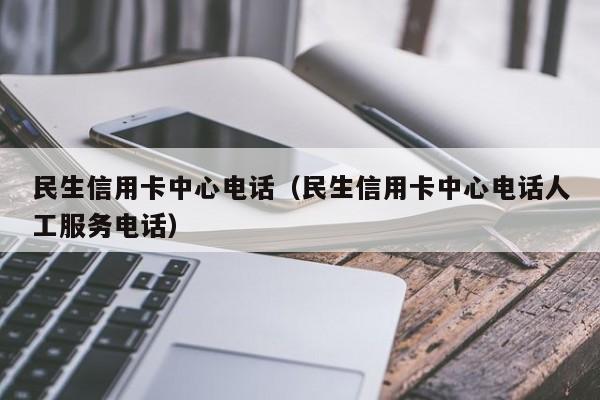 民生信用卡中心电话（民生信用卡中心电话人工服务电话）