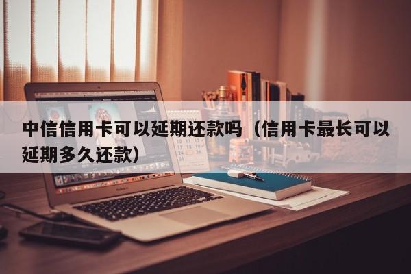 中信信用卡可以延期还款吗（信用卡最长可以延期多久还款）