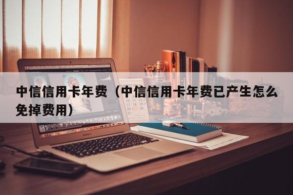 中信信用卡年费（中信信用卡年费已产生怎么免掉费用）