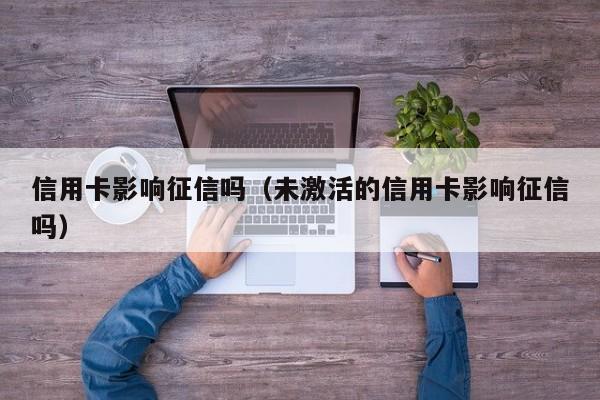 信用卡影响征信吗（未激活的信用卡影响征信吗）