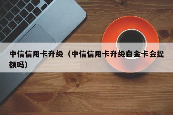 中信信用卡升级（中信信用卡升级白金卡会提额吗）