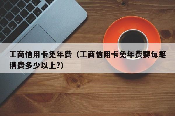 工商信用卡免年费（工商信用卡免年费要每笔消费多少以上?）