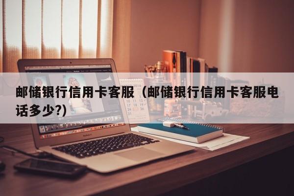 邮储银行信用卡客服（邮储银行信用卡客服电话多少?）