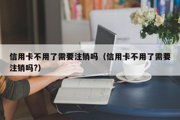 信用卡不用了需要注销吗（信用卡不用了需要注销吗?）