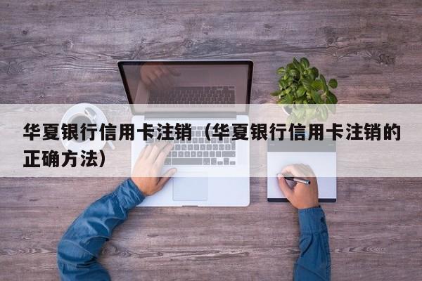 华夏银行信用卡注销（华夏银行信用卡注销的正确方法）