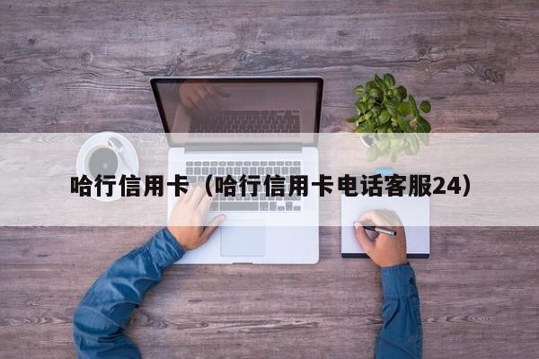 哈行信用卡（哈行信用卡电话客服24）