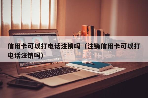 信用卡可以打电话注销吗（注销信用卡可以打电话注销吗）