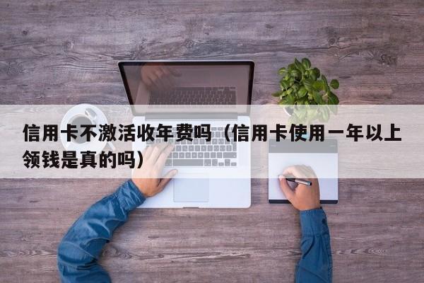 信用卡不激活收年费吗（信用卡使用一年以上领钱是真的吗）