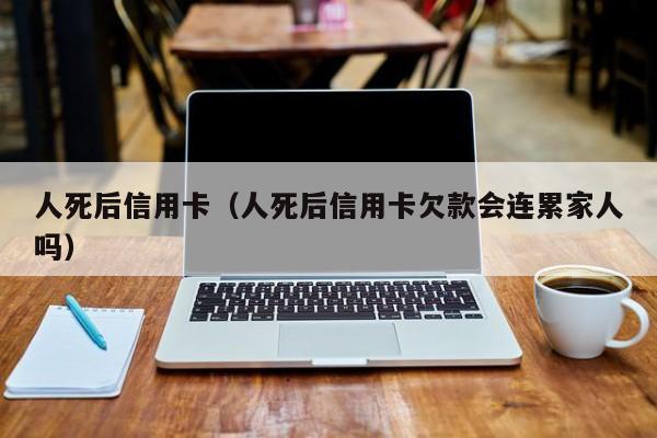 人死后信用卡（人死后信用卡欠款会连累家人吗）