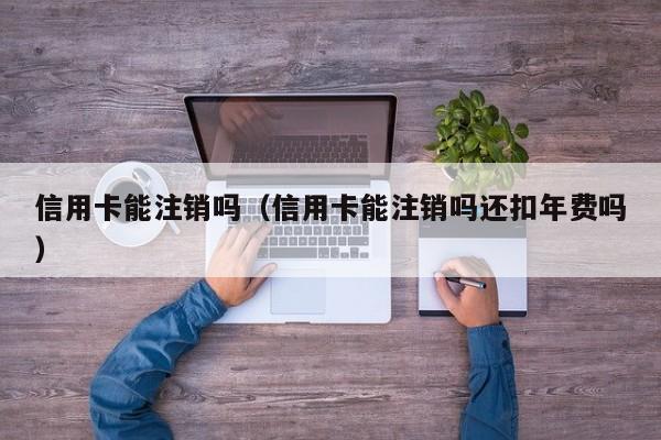 信用卡能注销吗（信用卡能注销吗还扣年费吗）