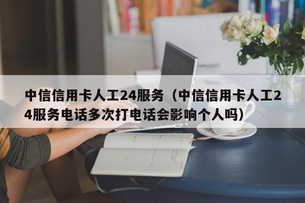中信信用卡人工24服务（中信信用卡人工24服务电话多次打电话会影响个人吗）