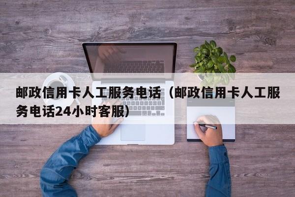 邮政信用卡人工服务电话（邮政信用卡人工服务电话24小时客服）