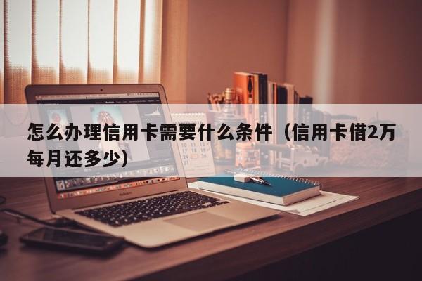 怎么办理信用卡需要什么条件（信用卡借2万每月还多少）