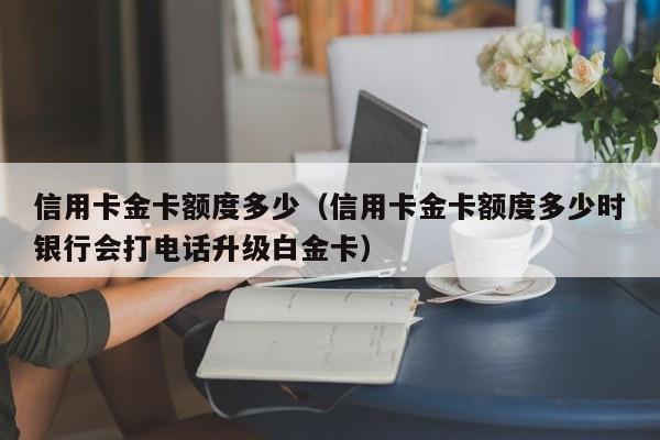 信用卡金卡额度多少（信用卡金卡额度多少时银行会打电话升级白金卡）