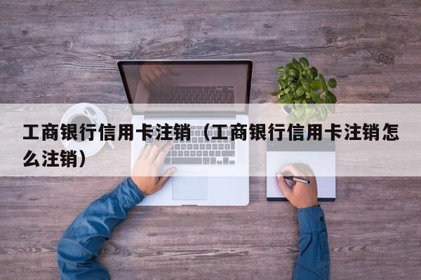 工商银行信用卡注销（工商银行信用卡注销怎么注销）