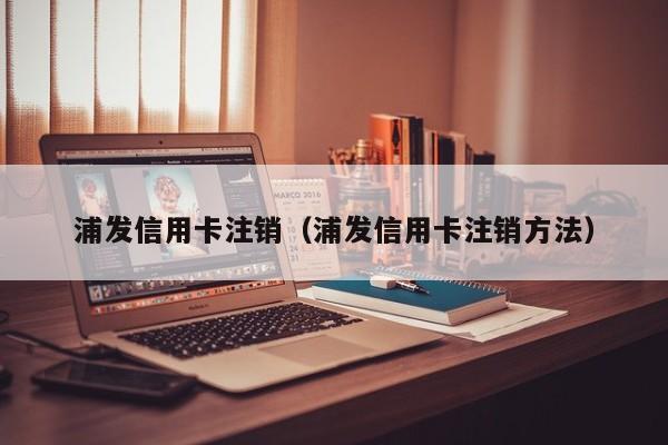 浦发信用卡注销（浦发信用卡注销方法）