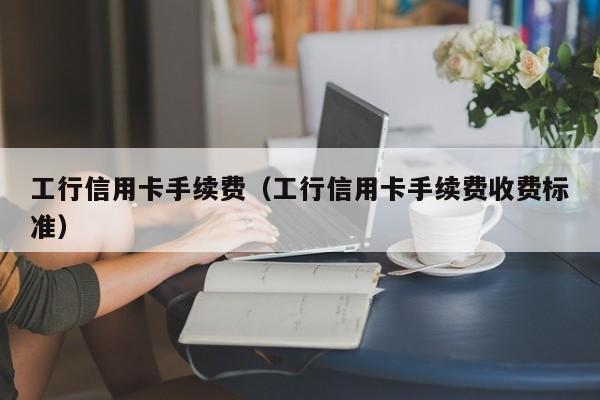工行信用卡手续费（工行信用卡手续费收费标准）