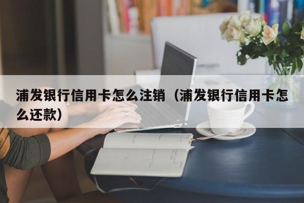 浦发银行信用卡怎么注销（浦发银行信用卡怎么还款）