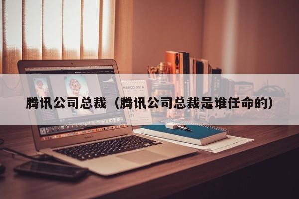 腾讯公司总裁（腾讯公司总裁是谁任命的）
