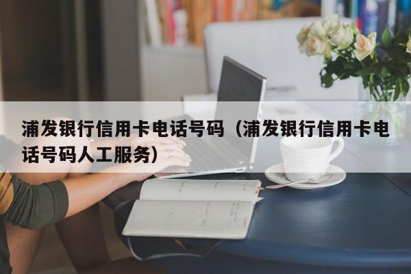 浦发银行信用卡电话号码（浦发银行信用卡电话号码人工服务）