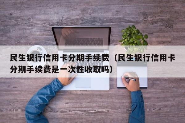 民生银行信用卡分期手续费（民生银行信用卡分期手续费是一次性收取吗）