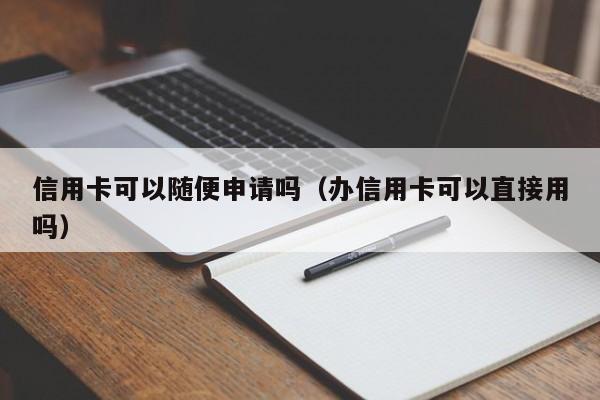 信用卡可以随便申请吗（办信用卡可以直接用吗）