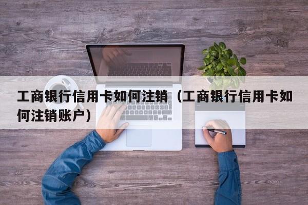 工商银行信用卡如何注销（工商银行信用卡如何注销账户）
