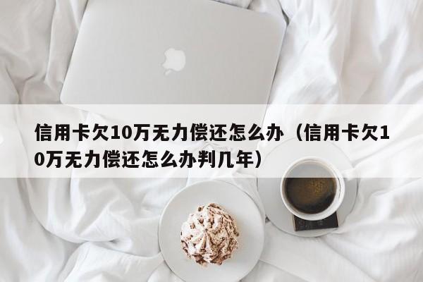信用卡欠10万无力偿还怎么办（信用卡欠10万无力偿还怎么办判几年）