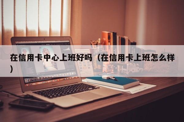在信用卡中心上班好吗（在信用卡上班怎么样）