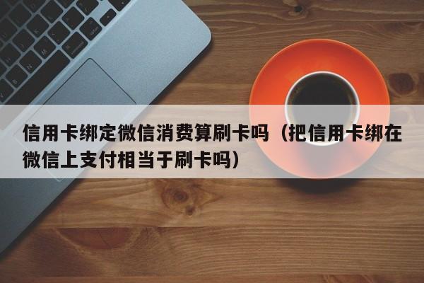 信用卡绑定微信消费算刷卡吗（把信用卡绑在微信上支付相当于刷卡吗）