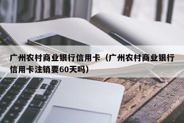 广州农村商业银行信用卡（广州农村商业银行信用卡注销要60天吗）