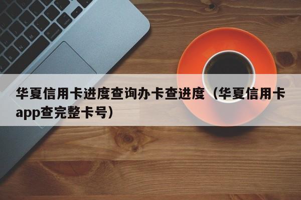 华夏信用卡进度查询办卡查进度（华夏信用卡app查完整**）