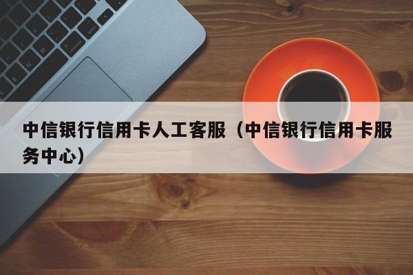 中信银行信用卡人工客服（中信银行信用卡服务中心）