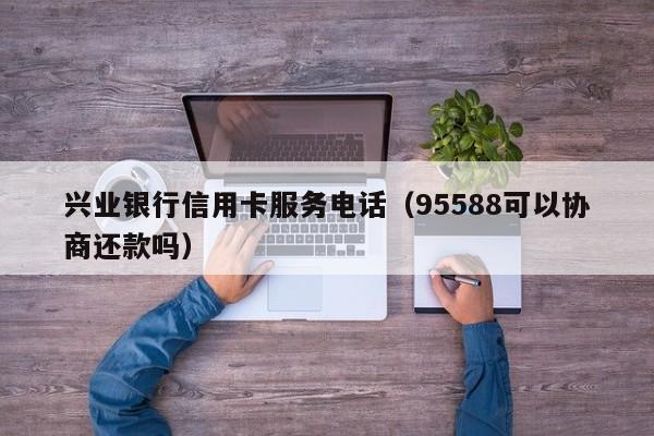 兴业银行信用卡服务电话（95588可以协商还款吗）