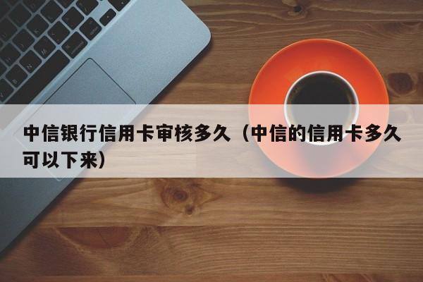 中信银行信用卡审核多久（中信的信用卡多久可以下来）